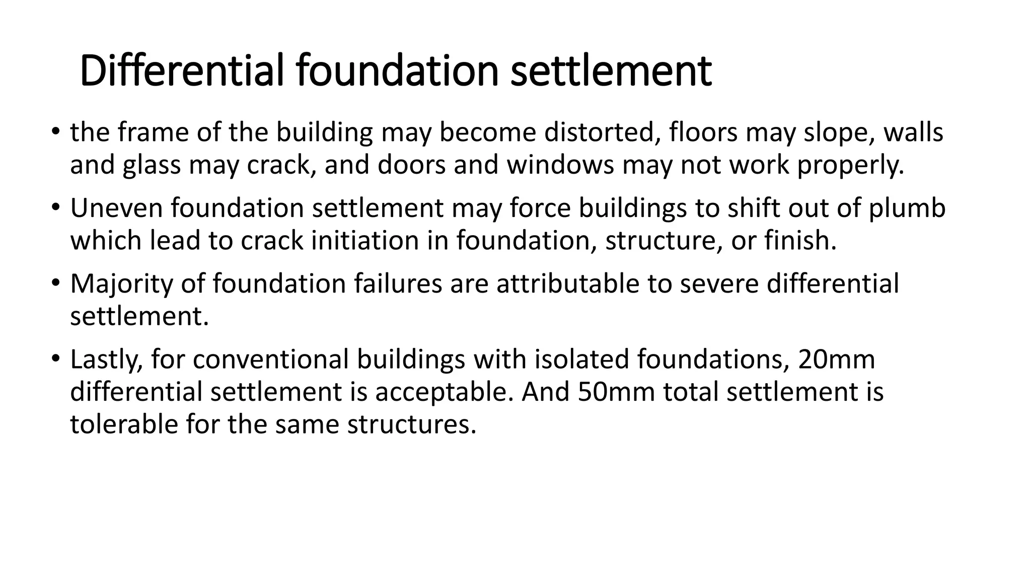 Differential foundation settlement
• the frame of the building may become distorted, floors may slope, walls
and glass may crack, and doors and windows may not work properly.
• Uneven foundation settlement may force buildings to shift out of plumb
which lead to crack initiation in foundation, structure, or finish.
• Majority of foundation failures are attributable to severe differential
settlement.
• Lastly, for conventional buildings with isolated foundations, 20mm
differential settlement is acceptable. And 50mm total settlement is
tolerable for the same structures.
 