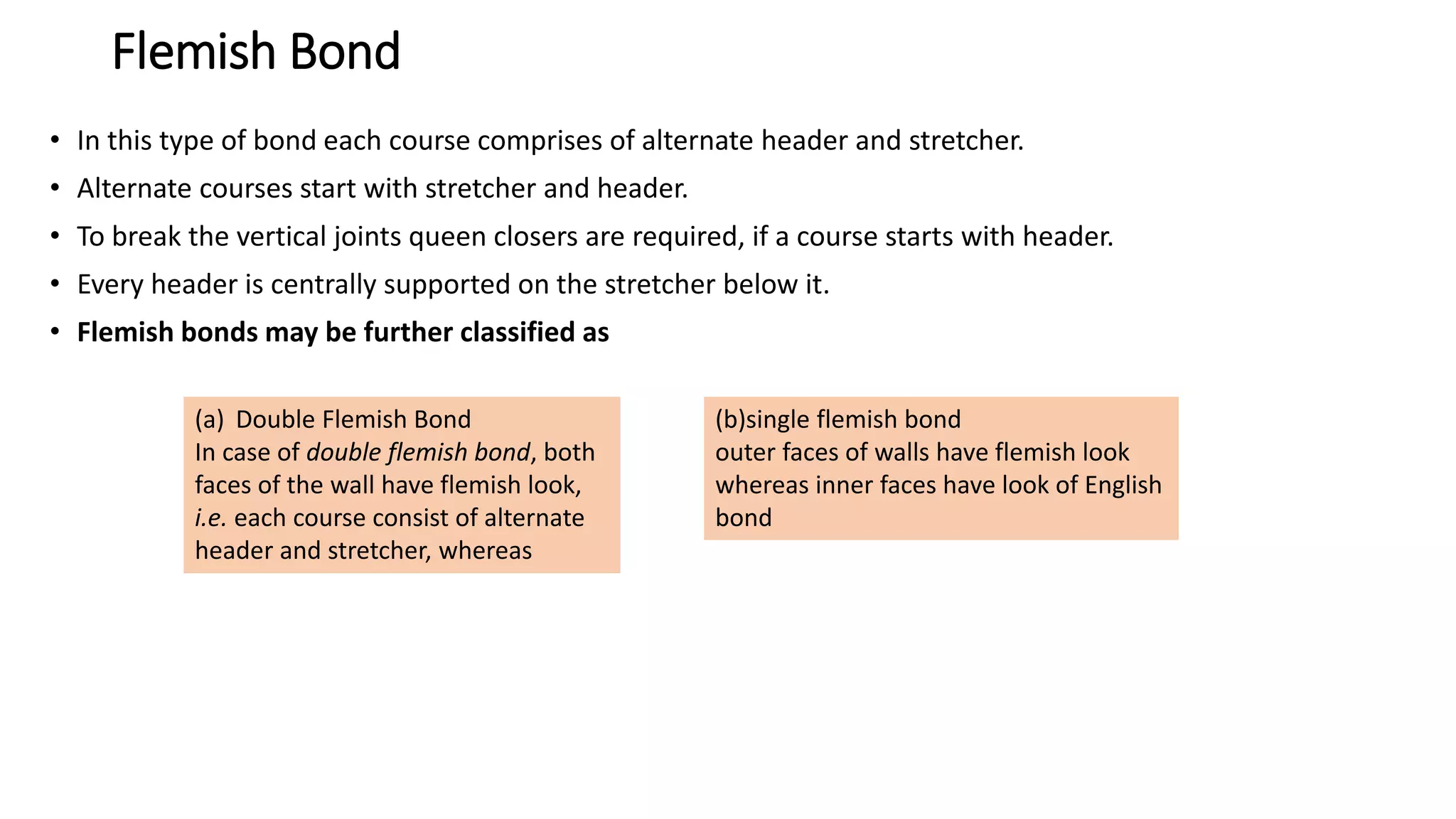 Flemish Bond
• In this type of bond each course comprises of alternate header and stretcher.
• Alternate courses start with stretcher and header.
• To break the vertical joints queen closers are required, if a course starts with header.
• Every header is centrally supported on the stretcher below it.
• Flemish bonds may be further classified as
(a) Double Flemish Bond
In case of double flemish bond, both
faces of the wall have flemish look,
i.e. each course consist of alternate
header and stretcher, whereas
(b)single flemish bond
outer faces of walls have flemish look
whereas inner faces have look of English
bond
 