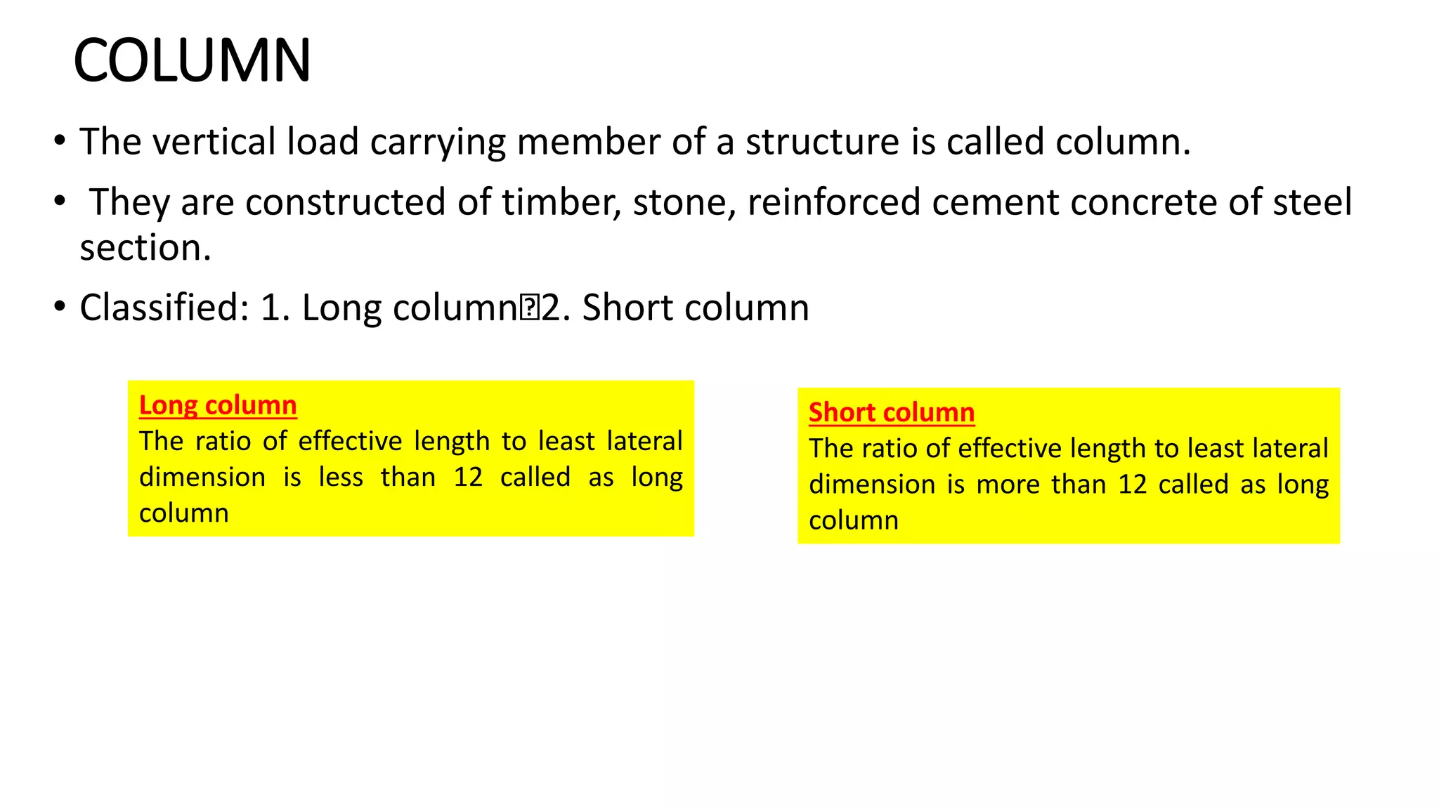 COLUMN
• The vertical load carrying member of a structure is called column.
• They are constructed of timber, stone, reinforced cement concrete of steel
section.
• Classified: 1. Long column 2. Short column
Long column
The ratio of effective length to least lateral
dimension is less than 12 called as long
column
Short column
The ratio of effective length to least lateral
dimension is more than 12 called as long
column
 