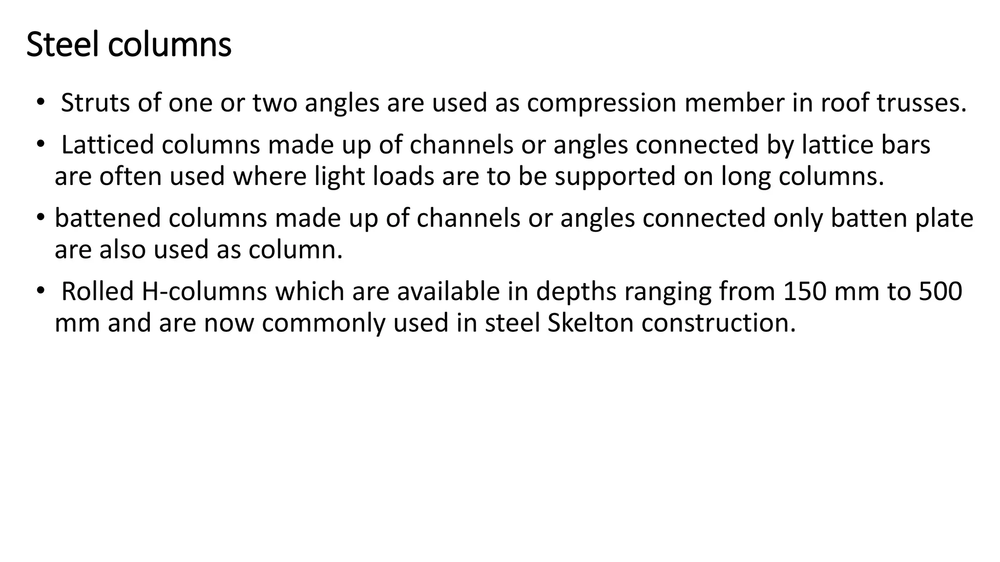 Steel columns
• Struts of one or two angles are used as compression member in roof trusses.
• Latticed columns made up of channels or angles connected by lattice bars
are often used where light loads are to be supported on long columns.
• battened columns made up of channels or angles connected only batten plate
are also used as column.
• Rolled H-columns which are available in depths ranging from 150 mm to 500
mm and are now commonly used in steel Skelton construction.
 
