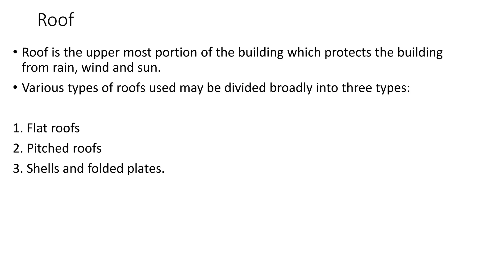 Roof
• Roof is the upper most portion of the building which protects the building
from rain, wind and sun.
• Various types of roofs used may be divided broadly into three types:
1. Flat roofs
2. Pitched roofs
3. Shells and folded plates.
 