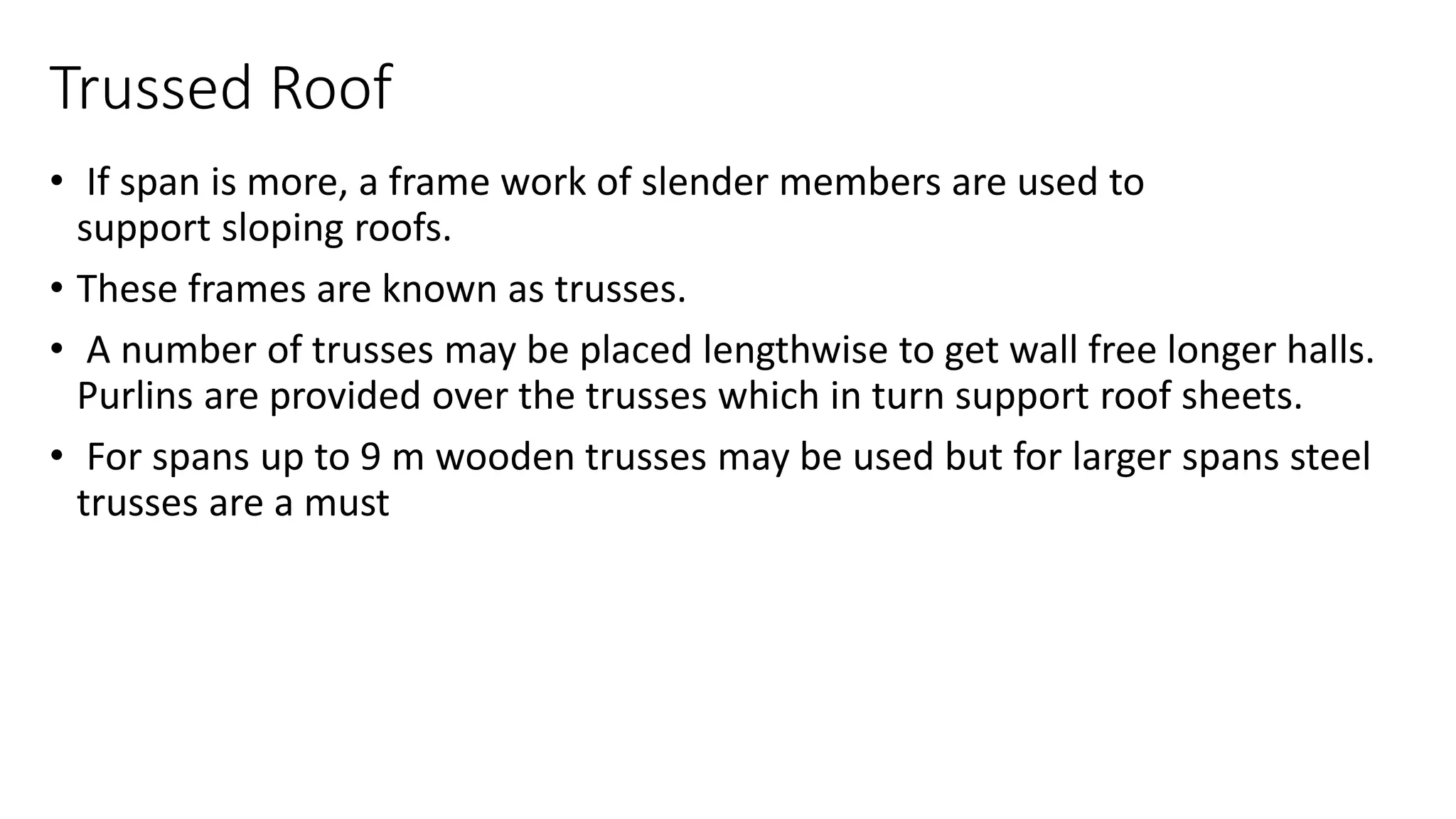 Trussed Roof
• If span is more, a frame work of slender members are used to
support sloping roofs.
• These frames are known as trusses.
• A number of trusses may be placed lengthwise to get wall free longer halls.
Purlins are provided over the trusses which in turn support roof sheets.
• For spans up to 9 m wooden trusses may be used but for larger spans steel
trusses are a must
 