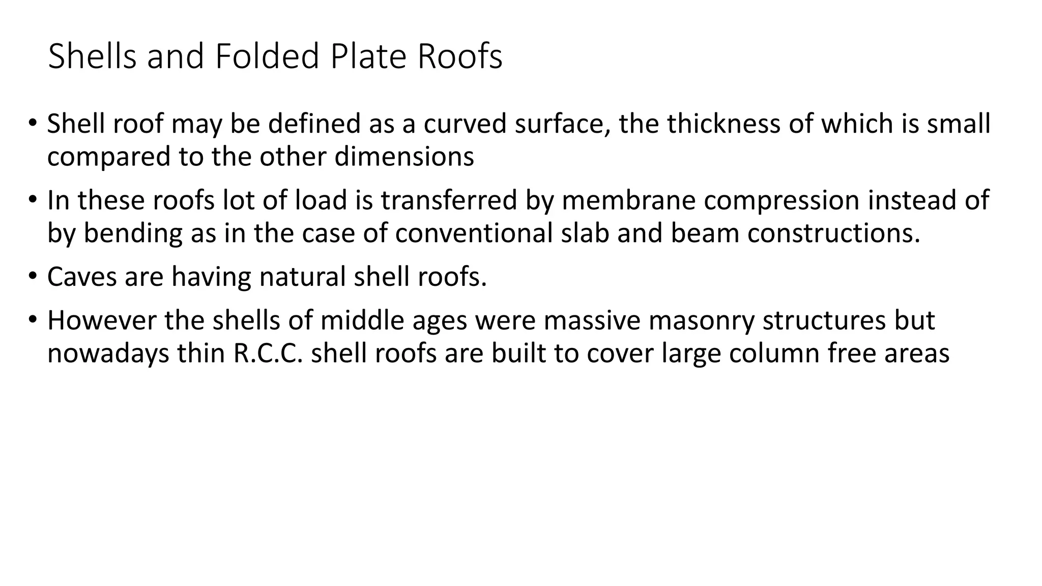 Shells and Folded Plate Roofs
• Shell roof may be defined as a curved surface, the thickness of which is small
compared to the other dimensions
• In these roofs lot of load is transferred by membrane compression instead of
by bending as in the case of conventional slab and beam constructions.
• Caves are having natural shell roofs.
• However the shells of middle ages were massive masonry structures but
nowadays thin R.C.C. shell roofs are built to cover large column free areas
 