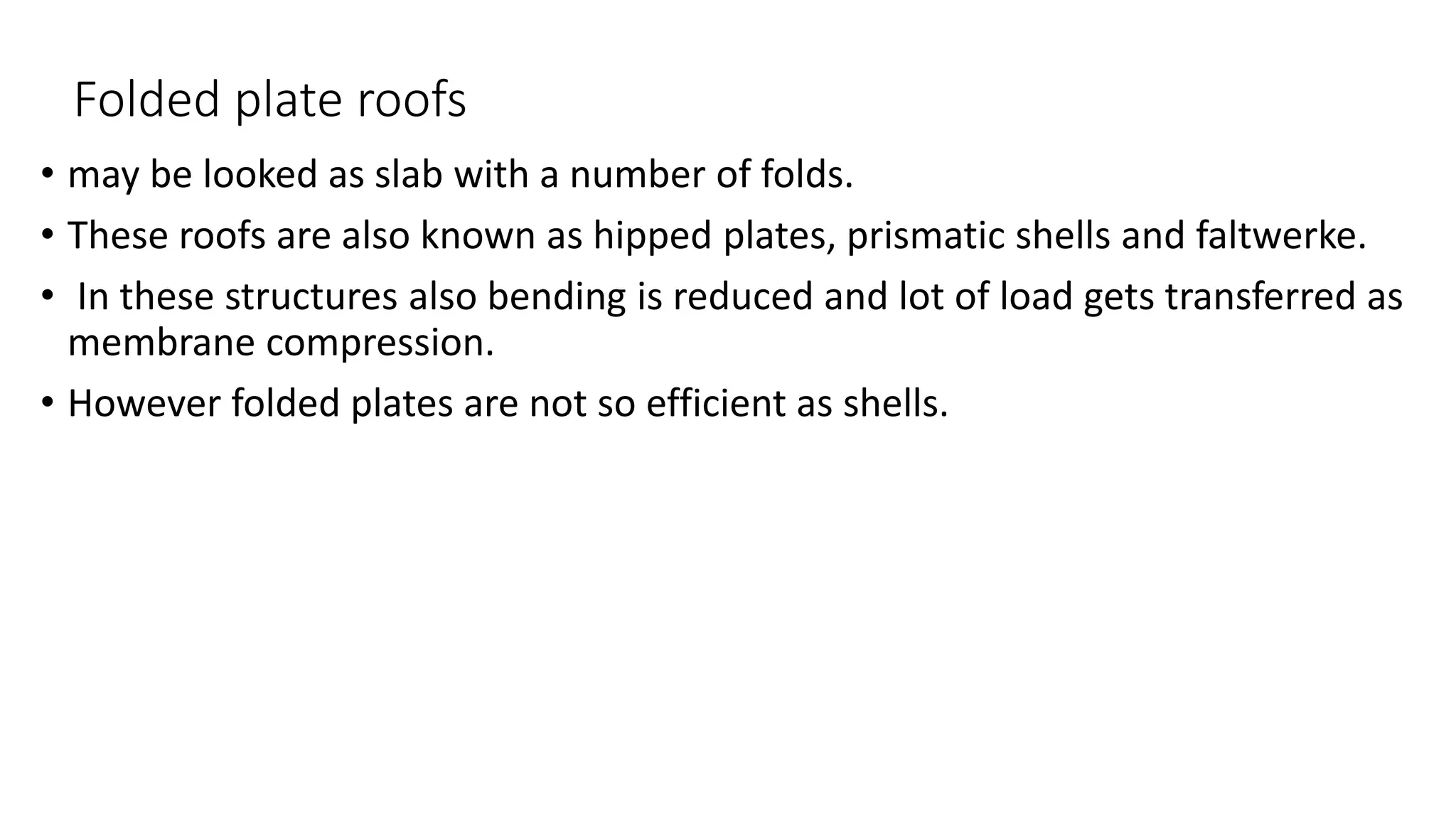 Folded plate roofs
• may be looked as slab with a number of folds.
• These roofs are also known as hipped plates, prismatic shells and faltwerke.
• In these structures also bending is reduced and lot of load gets transferred as
membrane compression.
• However folded plates are not so efficient as shells.
 