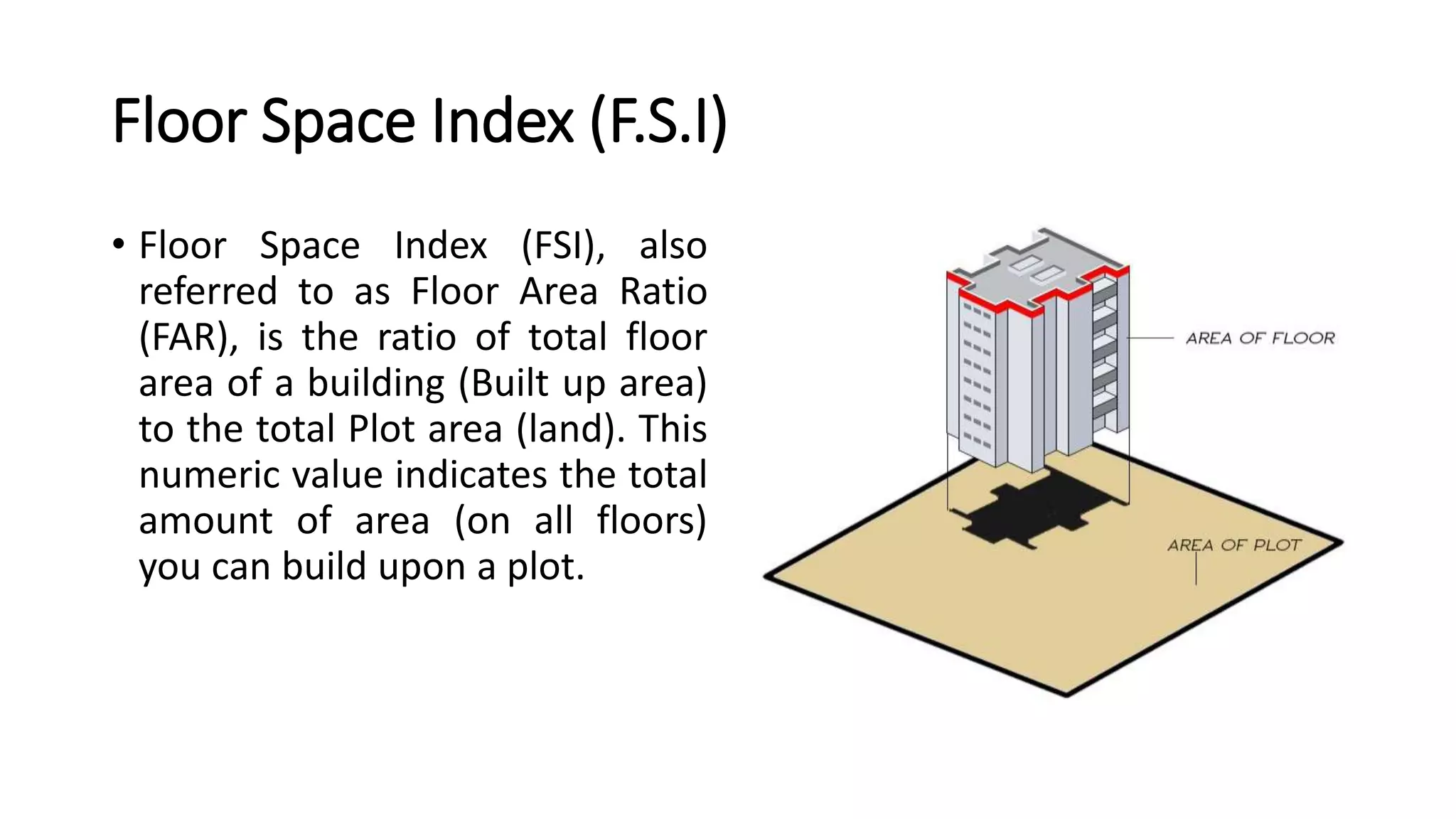 Floor Space Index (F.S.I)
• Floor Space Index (FSI), also
referred to as Floor Area Ratio
(FAR), is the ratio of total floor
area of a building (Built up area)
to the total Plot area (land). This
numeric value indicates the total
amount of area (on all floors)
you can build upon a plot.
 