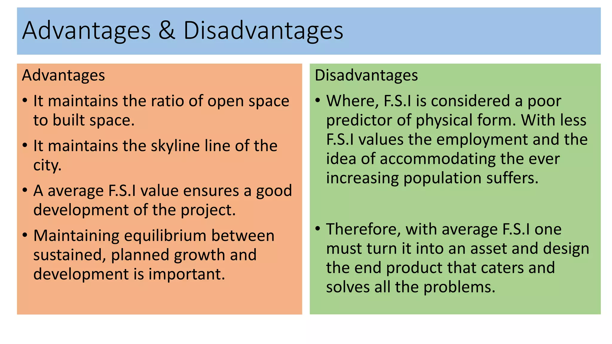 Advantages & Disadvantages
Advantages
• It maintains the ratio of open space
to built space.
• It maintains the skyline line of the
city.
• A average F.S.I value ensures a good
development of the project.
• Maintaining equilibrium between
sustained, planned growth and
development is important.
Disadvantages
• Where, F.S.I is considered a poor
predictor of physical form. With less
F.S.I values the employment and the
idea of accommodating the ever
increasing population suffers.
• Therefore, with average F.S.I one
must turn it into an asset and design
the end product that caters and
solves all the problems.
 