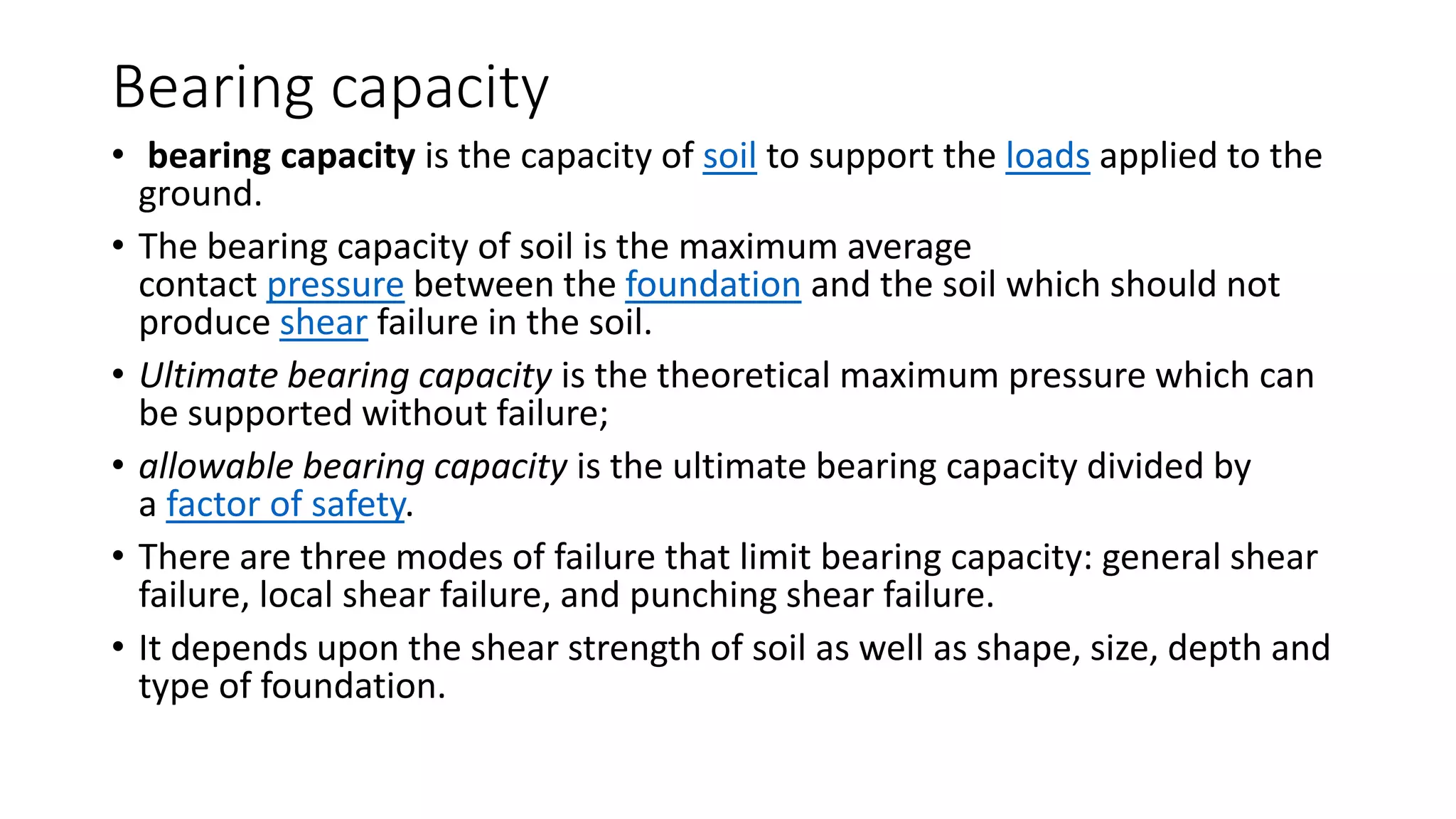 Bearing capacity
• bearing capacity is the capacity of soil to support the loads applied to the
ground.
• The bearing capacity of soil is the maximum average
contact pressure between the foundation and the soil which should not
produce shear failure in the soil.
• Ultimate bearing capacity is the theoretical maximum pressure which can
be supported without failure;
• allowable bearing capacity is the ultimate bearing capacity divided by
a factor of safety.
• There are three modes of failure that limit bearing capacity: general shear
failure, local shear failure, and punching shear failure.
• It depends upon the shear strength of soil as well as shape, size, depth and
type of foundation.
 