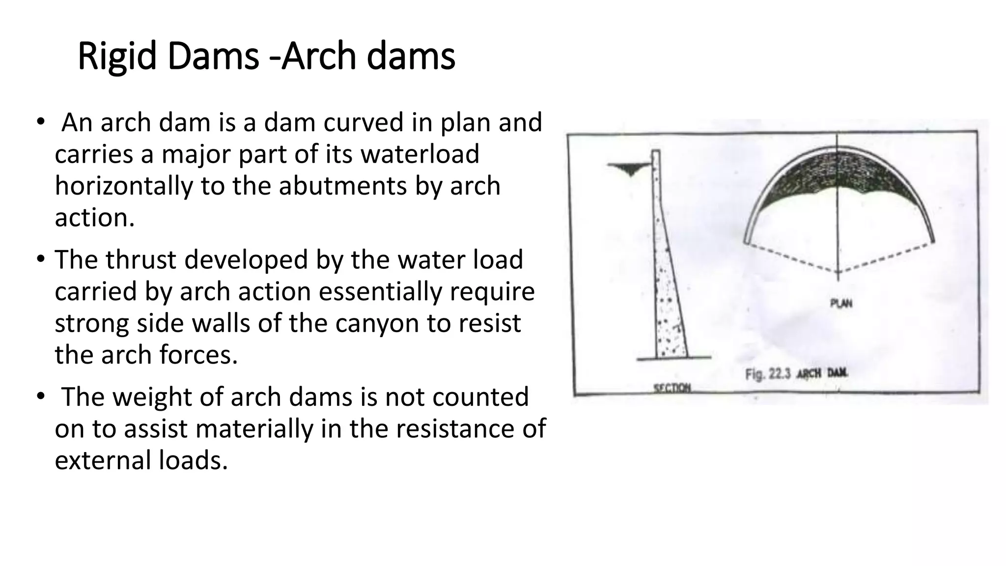 Rigid Dams -Arch dams
• An arch dam is a dam curved in plan and
carries a major part of its waterload
horizontally to the abutments by arch
action.
• The thrust developed by the water load
carried by arch action essentially require
strong side walls of the canyon to resist
the arch forces.
• The weight of arch dams is not counted
on to assist materially in the resistance of
external loads.
 