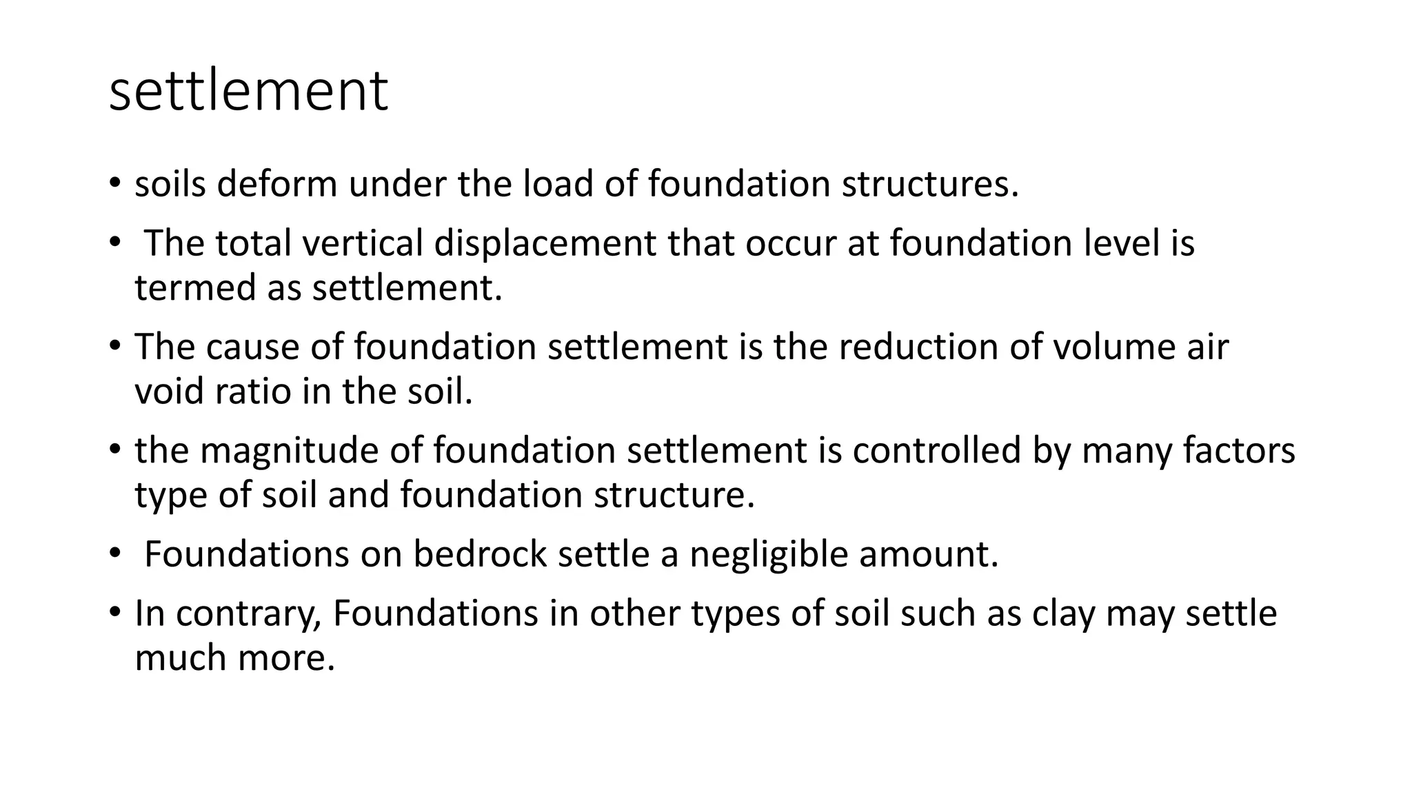 settlement
• soils deform under the load of foundation structures.
• The total vertical displacement that occur at foundation level is
termed as settlement.
• The cause of foundation settlement is the reduction of volume air
void ratio in the soil.
• the magnitude of foundation settlement is controlled by many factors
type of soil and foundation structure.
• Foundations on bedrock settle a negligible amount.
• In contrary, Foundations in other types of soil such as clay may settle
much more.
 