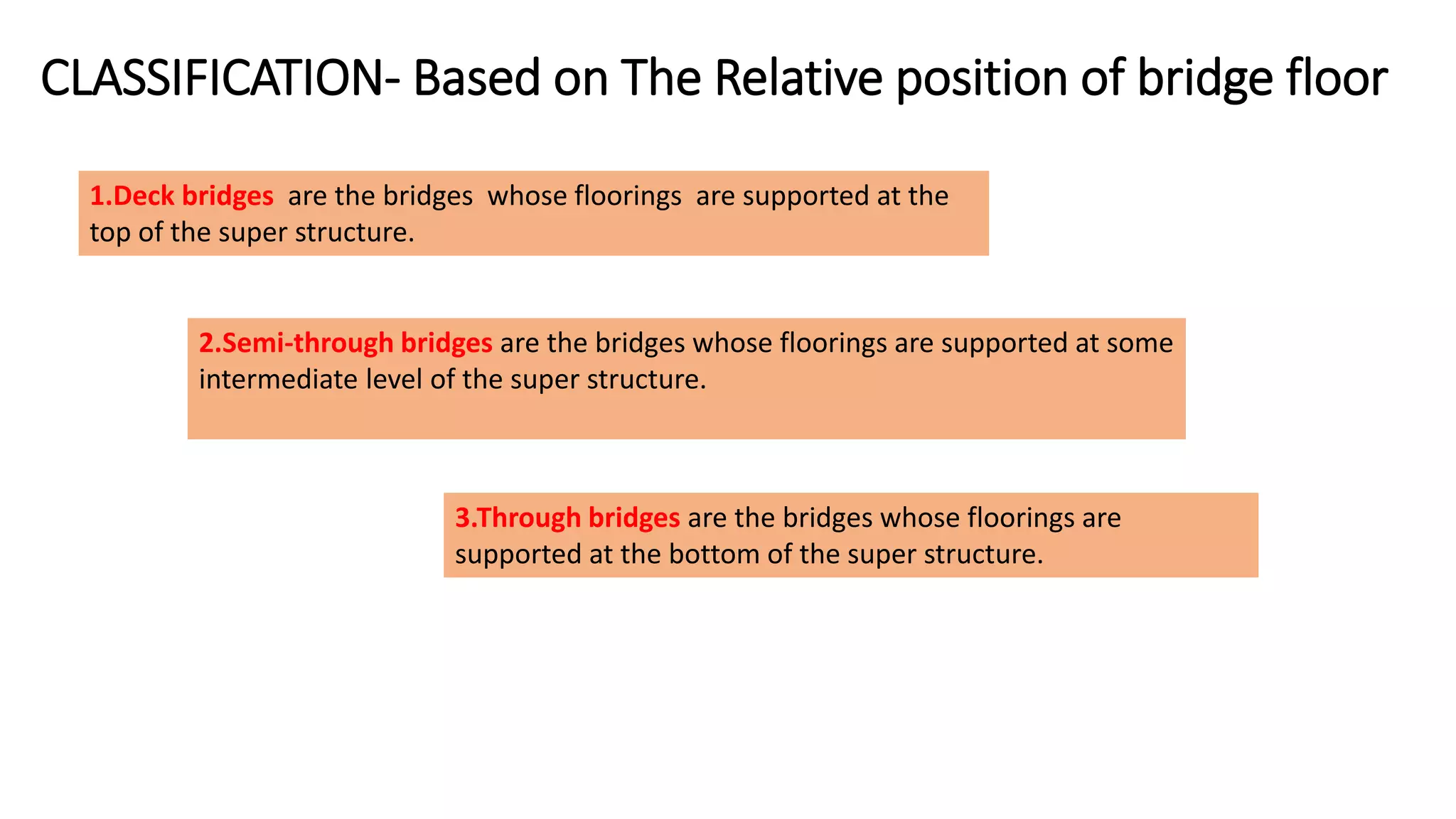 CLASSIFICATION- Based on The Relative position of bridge floor
1.Deck bridges are the bridges whose floorings are supported at the
top of the super structure.
2.Semi-through bridges are the bridges whose floorings are supported at some
intermediate level of the super structure.
3.Through bridges are the bridges whose floorings are
supported at the bottom of the super structure.
 