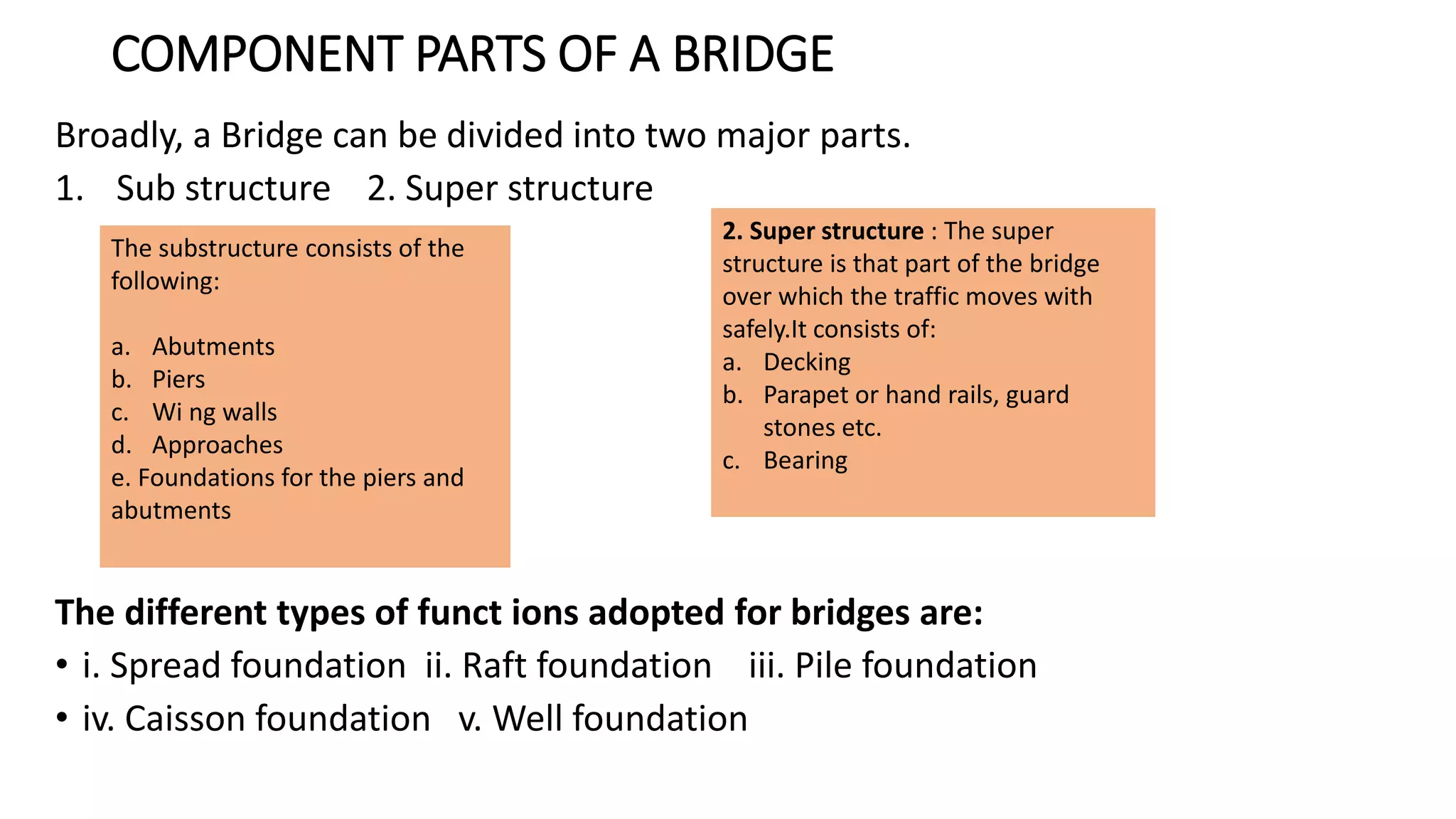 COMPONENT PARTS OF A BRIDGE
Broadly, a Bridge can be divided into two major parts.
1. Sub structure 2. Super structure
The different types of funct ions adopted for bridges are:
• i. Spread foundation ii. Raft foundation iii. Pile foundation
• iv. Caisson foundation v. Well foundation
The substructure consists of the
following:
a. Abutments
b. Piers
c. Wi ng walls
d. Approaches
e. Foundations for the piers and
abutments
2. Super structure : The super
structure is that part of the bridge
over which the traffic moves with
safely.It consists of:
a. Decking
b. Parapet or hand rails, guard
stones etc.
c. Bearing
 