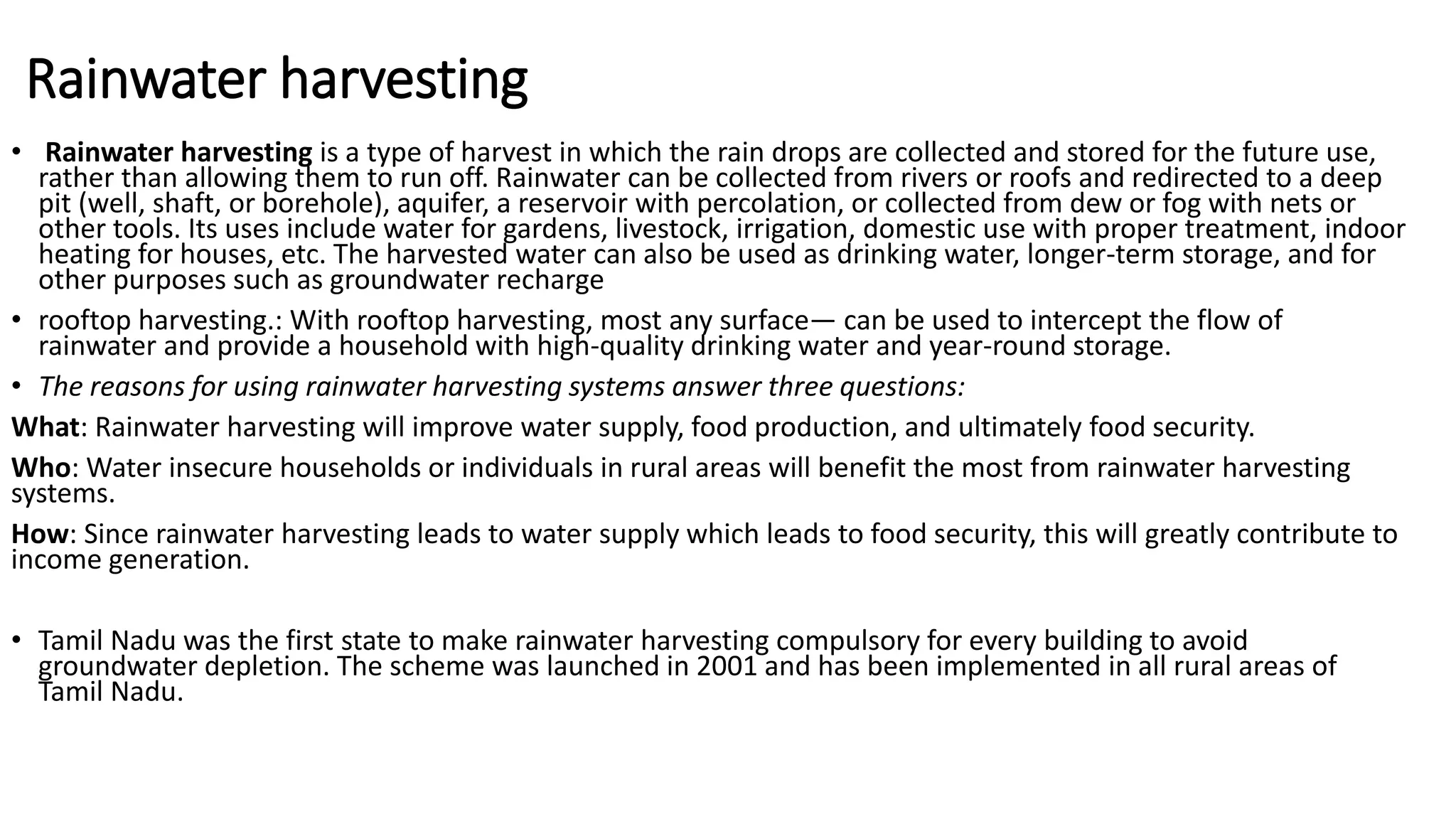 Rainwater harvesting
• Rainwater harvesting is a type of harvest in which the rain drops are collected and stored for the future use,
rather than allowing them to run off. Rainwater can be collected from rivers or roofs and redirected to a deep
pit (well, shaft, or borehole), aquifer, a reservoir with percolation, or collected from dew or fog with nets or
other tools. Its uses include water for gardens, livestock, irrigation, domestic use with proper treatment, indoor
heating for houses, etc. The harvested water can also be used as drinking water, longer-term storage, and for
other purposes such as groundwater recharge
• rooftop harvesting.: With rooftop harvesting, most any surface— can be used to intercept the flow of
rainwater and provide a household with high-quality drinking water and year-round storage.
• The reasons for using rainwater harvesting systems answer three questions:
What: Rainwater harvesting will improve water supply, food production, and ultimately food security.
Who: Water insecure households or individuals in rural areas will benefit the most from rainwater harvesting
systems.
How: Since rainwater harvesting leads to water supply which leads to food security, this will greatly contribute to
income generation.
• Tamil Nadu was the first state to make rainwater harvesting compulsory for every building to avoid
groundwater depletion. The scheme was launched in 2001 and has been implemented in all rural areas of
Tamil Nadu.
 