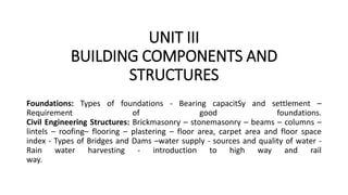 UNIT III
BUILDING COMPONENTS AND
STRUCTURES
Foundations: Types of foundations - Bearing capacitSy and settlement –
Requirement of good foundations.
Civil Engineering Structures: Brickmasonry – stonemasonry – beams – columns –
lintels – roofing– flooring – plastering – floor area, carpet area and floor space
index - Types of Bridges and Dams –water supply - sources and quality of water -
Rain water harvesting - introduction to high way and rail
way.
 