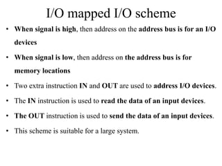 I/O mapped I/O scheme
• When signal is high, then address on the address bus is for an I/O
devices
• When signal is low, then address on the address bus is for
memory locations
• Two extra instruction IN and OUT are used to address I/O devices.
• The IN instruction is used to read the data of an input devices.
• The OUT instruction is used to send the data of an input devices.
• This scheme is suitable for a large system.
 