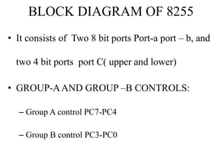 BLOCK DIAGRAM OF 8255
• It consists of Two 8 bit ports Port-a port – b, and
two 4 bit ports port C( upper and lower)
• GROUP-AAND GROUP –B CONTROLS:
– Group A control PC7-PC4
– Group B control PC3-PC0
 