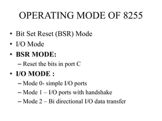 OPERATING MODE OF 8255
• Bit Set Reset (BSR) Mode
• I/O Mode
• BSR MODE:
– Reset the bits in port C
• I/O MODE :
– Mode 0- simple I/O ports
– Mode 1 – I/O ports with handshake
– Mode 2 – Bi directional I/O data transfer
 