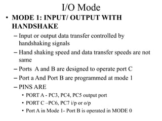 I/O Mode
• MODE 1: INPUT/ OUTPUT WITH
HANDSHAKE
– Input or output data transfer controlled by
handshaking signals
– Hand shaking speed and data transfer speeds are not
same
– Ports A and B are designed to operate port C
– Port a And Port B are programmed at mode 1
– PINS ARE
• PORT A - PC3, PC4, PC5 output port
• PORT C –PC6, PC7 i/p or o/p
• Port A in Mode 1- Port B is operated in MODE 0
 