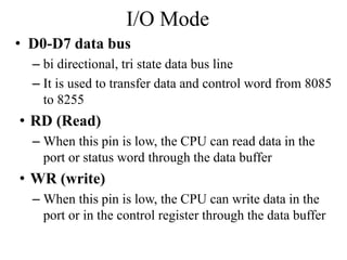 I/O Mode
• D0-D7 data bus
– bi directional, tri state data bus line
– It is used to transfer data and control word from 8085
to 8255
• RD (Read)
– When this pin is low, the CPU can read data in the
port or status word through the data buffer
• WR (write)
– When this pin is low, the CPU can write data in the
port or in the control register through the data buffer
 