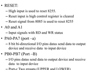 • RESET:
– High input is used to reset 8255.
– Reset input is high control register is cleared
– Reset signal from 8085 is used to reset 8255
• A0 and A1
– Input signals with RD and WR status
• PA0-PA7 (port –a)
– 8 bit bi-directional I/O pins datas send data to output
device and receive data to input device
• PB0-PB7 (Port –B)
– I/O pins datas send data to output device and receive
data to input device
 