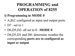 PROGRAMMING and
OPERATION of 8255
I) Programming in MODE 0
• A,B,C configured as input and output ports.
• D7 –set to 1
• D6,D5,D2- all set to 0 –MODE 0
• D4,D3,D1 and D0- determine weather the
corresponding ports are to configured as
input or output
 