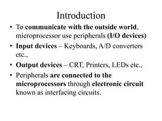 Introduction
• To communicate with the outside world,
microprocessor use peripherals (I/O devices)
• Input devices – Keyboards, A/D converters
etc.,
• Output devices – CRT, Printers, LEDs etc.,
• Peripherals are connected to the
microprocessors through electronic circuit
known as interfacing circuits.
 