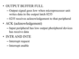 • OUTPUT BUFFER FULL
– Output signal goes low when microprocessor unit
writes data in the output latch 8255
– 8255 receives acknowledgement to that peripheral
• ACK (acknowledgement)
– Input peripheral has low output pheripheral devices
has receive data
• INTR AND INTE
– Interrupt request
– Interrupt enable
 