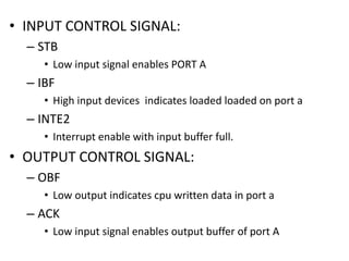 • INPUT CONTROL SIGNAL:
– STB
• Low input signal enables PORT A
– IBF
• High input devices indicates loaded loaded on port a
– INTE2
• Interrupt enable with input buffer full.
• OUTPUT CONTROL SIGNAL:
– OBF
• Low output indicates cpu written data in port a
– ACK
• Low input signal enables output buffer of port A
 
