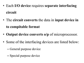 • Each I/O device requires separate interfacing
circuit
• The circuit converts the data in input device in
to compitable format
• Output device converts o/p of microprocessor.
• Some of the interfacing devices are listed below:
– General purpose device
– Special purpose device
 