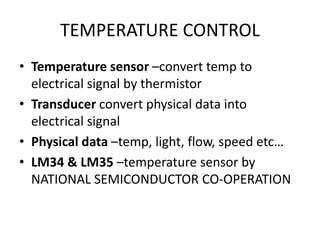 TEMPERATURE CONTROL
• Temperature sensor –convert temp to
electrical signal by thermistor
• Transducer convert physical data into
electrical signal
• Physical data –temp, light, flow, speed etc…
• LM34 & LM35 –temperature sensor by
NATIONAL SEMICONDUCTOR CO-OPERATION
 