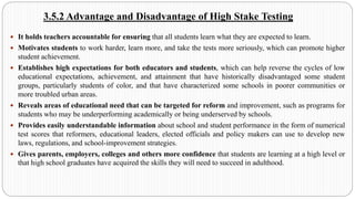 3.5.2 Advantage and Disadvantage of High Stake Testing
 It holds teachers accountable for ensuring that all students learn what they are expected to learn.
 Motivates students to work harder, learn more, and take the tests more seriously, which can promote higher
student achievement.
 Establishes high expectations for both educators and students, which can help reverse the cycles of low
educational expectations, achievement, and attainment that have historically disadvantaged some student
groups, particularly students of color, and that have characterized some schools in poorer communities or
more troubled urban areas.
 Reveals areas of educational need that can be targeted for reform and improvement, such as programs for
students who may be underperforming academically or being underserved by schools.
 Provides easily understandable information about school and student performance in the form of numerical
test scores that reformers, educational leaders, elected officials and policy makers can use to develop new
laws, regulations, and school-improvement strategies.
 Gives parents, employers, colleges and others more confidence that students are learning at a high level or
that high school graduates have acquired the skills they will need to succeed in adulthood.
 