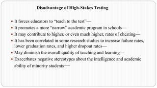 Disadvantage of High-Stakes Testing
 It forces educators to “teach to the test”—
 It promotes a more “narrow” academic program in schools—
 It may contribute to higher, or even much higher, rates of cheating—
 It has been correlated in some research studies to increase failure rates,
lower graduation rates, and higher dropout rates—
 May diminish the overall quality of teaching and learning—
 Exacerbates negative stereotypes about the intelligence and academic
ability of minority students—
 