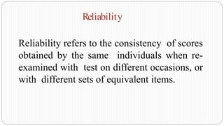 Reliability refers to the consistency of scores
obtained by the same individuals when re-
examined with test on different occasions, or
with different sets of equivalent items.
Reliability
 