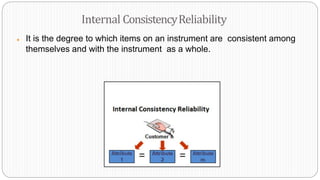 ● It is the degree to which items on an instrument are consistent among
themselves and with the instrument as a whole.
Internal ConsistencyReliability
 