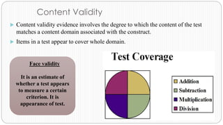 Content Validity
 Content validity evidence involves the degree to which the content of the test
matches a content domain associated with the construct.
 Items in a test appear to cover whole domain.
Face validity
It is an estimate of
whether a test appears
to measure a certain
criterion. It is
appearance of test.
 