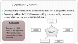 Construct Validity
 Construct is the concept or the characteristic that a test is designed to measure.
 According to Howell (1992) Construct validity is a test’s ability to measure
factors which are relevant to the field of study.
Convergent
Convergent validity
refers to the degree to
which a measure is
correlated with other
measures.
 