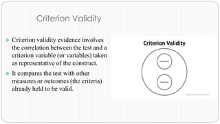 Criterion Validity
 Criterion validity evidence involves
the correlation between the test and a
criterion variable (or variables) taken
as representative of the construct.
 It compares the test with other
measures or outcomes (the criteria)
already held to be valid.
 