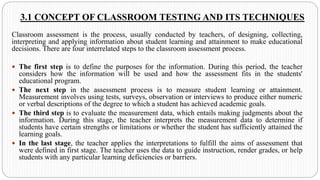 3.1 CONCEPT OF CLASSROOM TESTING AND ITS TECHNIQUES
Classroom assessment is the process, usually conducted by teachers, of designing, collecting,
interpreting and applying information about student learning and attainment to make educational
decisions. There are four interrelated steps to the classroom assessment process.
 The first step is to define the purposes for the information. During this period, the teacher
considers how the information will be used and how the assessment fits in the students'
educational program.
 The next step in the assessment process is to measure student learning or attainment.
Measurement involves using tests, surveys, observation or interviews to produce either numeric
or verbal descriptions of the degree to which a student has achieved academic goals.
 The third step is to evaluate the measurement data, which entails making judgments about the
information. During this stage, the teacher interprets the measurement data to determine if
students have certain strengths or limitations or whether the student has sufficiently attained the
learning goals.
 In the last stage, the teacher applies the interpretations to fulfill the aims of assessment that
were defined in first stage. The teacher uses the data to guide instruction, render grades, or help
students with any particular learning deficiencies or barriers.
 