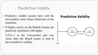 Predictive Validity
 Predictive validity assures how well the
test predicts some future behaviour of the
examinee.
 If higher scores on the Boards Exams are
positively correlated with higher
G.P.A.’s in the Universities and vice
versa, then the Board exams is said to
have predictive validity.
 
