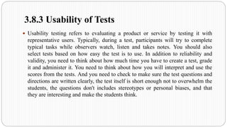 3.8.3 Usability of Tests
 Usability testing refers to evaluating a product or service by testing it with
representative users. Typically, during a test, participants will try to complete
typical tasks while observers watch, listen and takes notes. You should also
select tests based on how easy the test is to use. In addition to reliability and
validity, you need to think about how much time you have to create a test, grade
it and administer it. You need to think about how you will interpret and use the
scores from the tests. And you need to check to make sure the test questions and
directions are written clearly, the test itself is short enough not to overwhelm the
students, the questions don't includes stereotypes or personal biases, and that
they are interesting and make the students think.
 