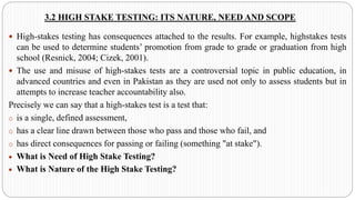 3.2 HIGH STAKE TESTING: ITS NATURE, NEED AND SCOPE
 High-stakes testing has consequences attached to the results. For example, highstakes tests
can be used to determine students’ promotion from grade to grade or graduation from high
school (Resnick, 2004; Cizek, 2001).
 The use and misuse of high-stakes tests are a controversial topic in public education, in
advanced countries and even in Pakistan as they are used not only to assess students but in
attempts to increase teacher accountability also.
Precisely we can say that a high-stakes test is a test that:
o is a single, defined assessment,
o has a clear line drawn between those who pass and those who fail, and
o has direct consequences for passing or failing (something "at stake").
• What is Need of High Stake Testing?
• What is Nature of the High Stake Testing?
 