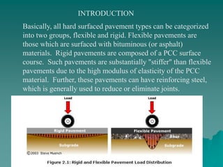 Basically, all hard surfaced pavement types can be categorized
into two groups, flexible and rigid. Flexible pavements are
those which are surfaced with bituminous (or asphalt)
materials. Rigid pavements are composed of a PCC surface
course. Such pavements are substantially "stiffer" than flexible
pavements due to the high modulus of elasticity of the PCC
material. Further, these pavements can have reinforcing steel,
which is generally used to reduce or eliminate joints.
INTRODUCTION
 