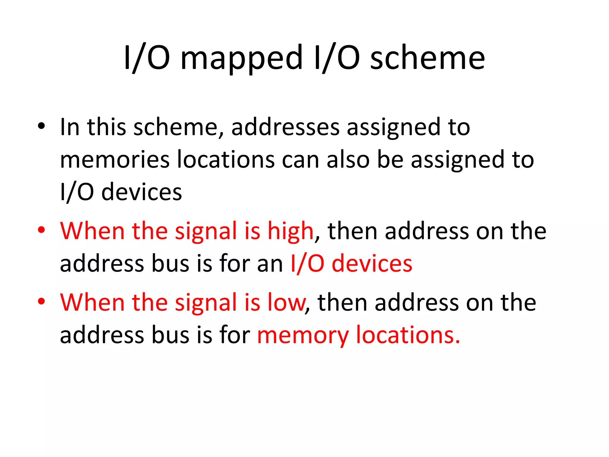 I/O mapped I/O scheme
• In this scheme, addresses assigned to
memories locations can also be assigned to
I/O devices
• When the signal is high, then address on the
address bus is for an I/O devices
• When the signal is low, then address on the
address bus is for memory locations.
 