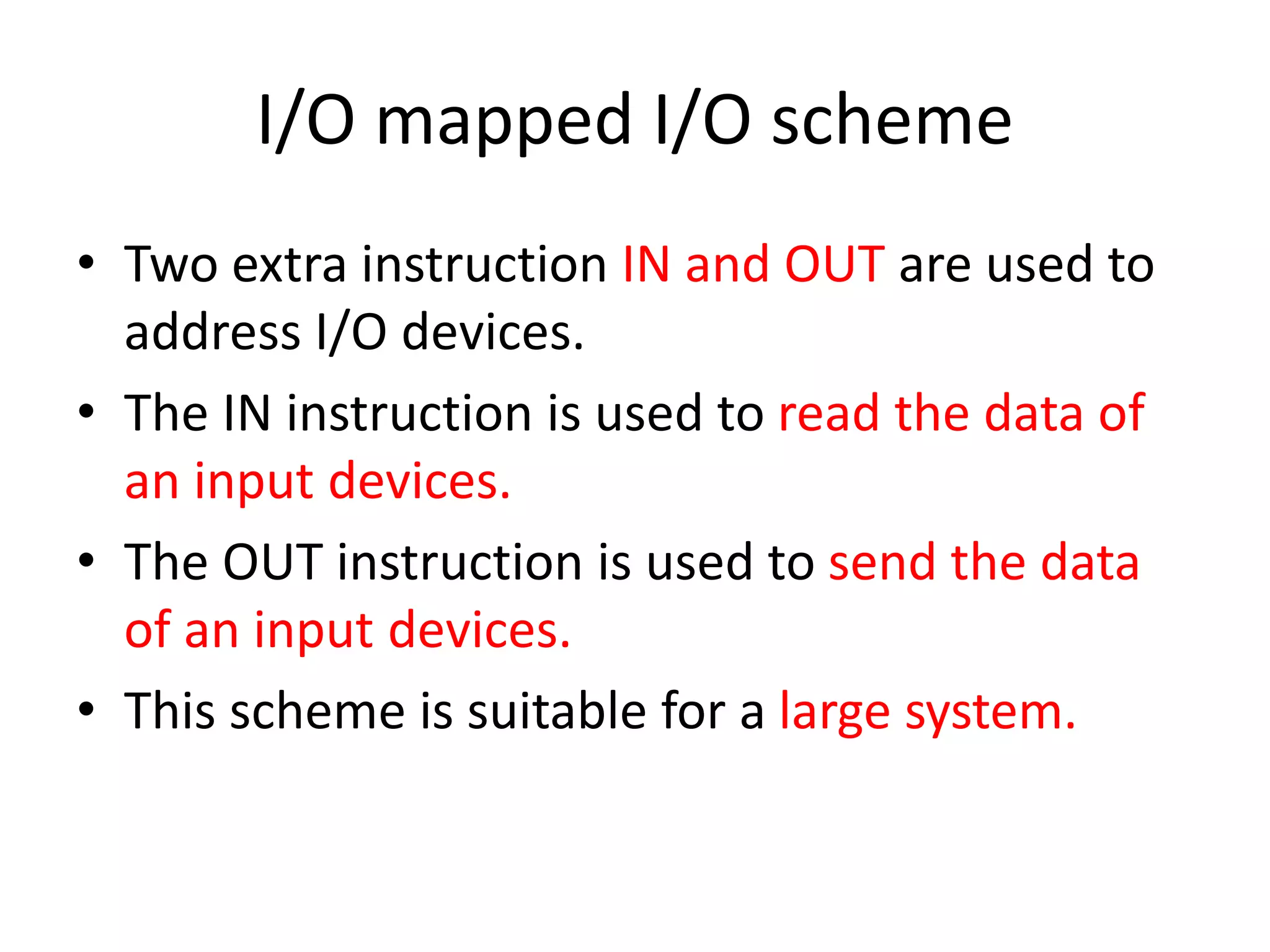 I/O mapped I/O scheme
• Two extra instruction IN and OUT are used to
address I/O devices.
• The IN instruction is used to read the data of
an input devices.
• The OUT instruction is used to send the data
of an input devices.
• This scheme is suitable for a large system.
 