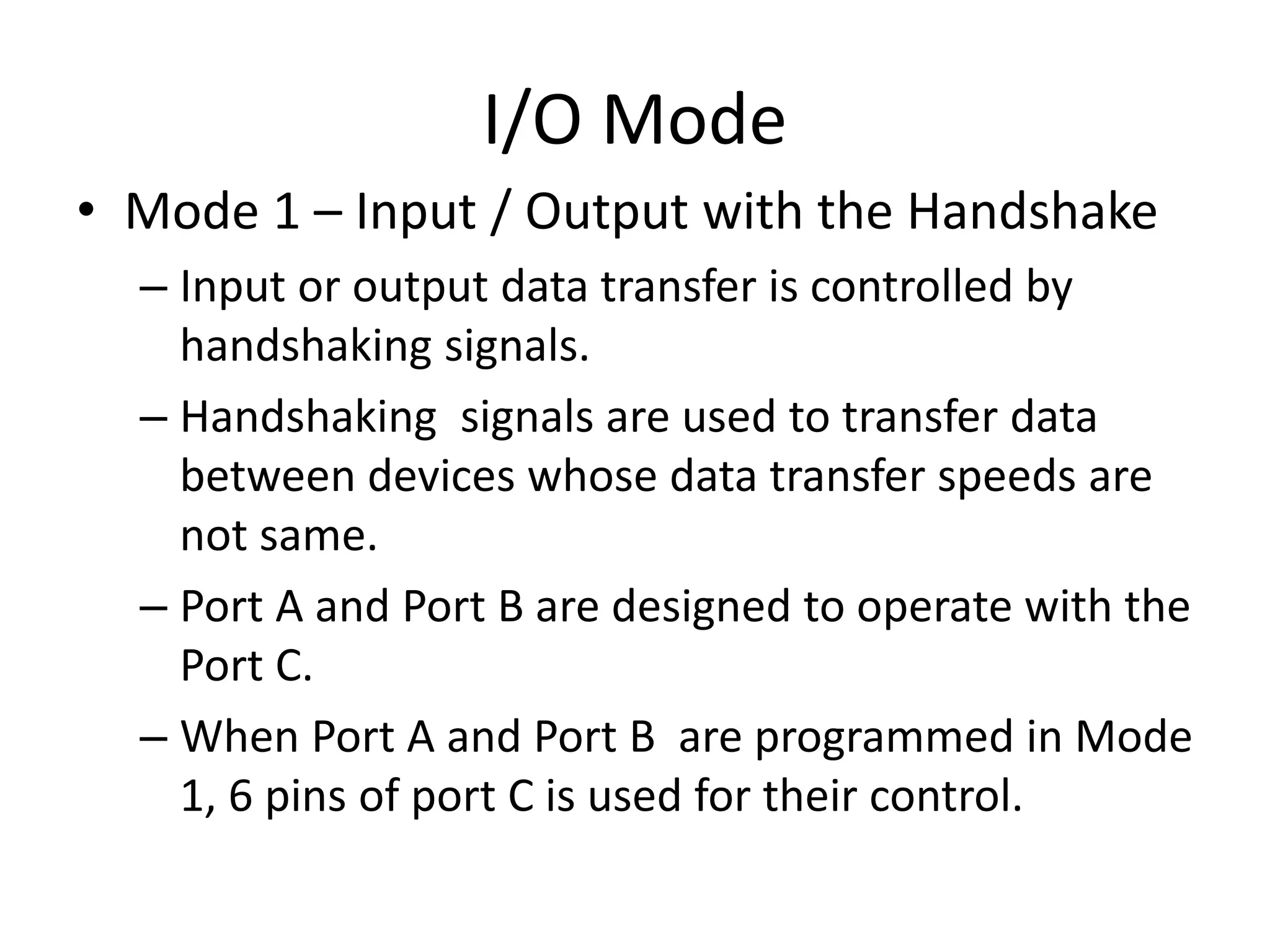 I/O Mode
• Mode 1 – Input / Output with the Handshake
– Input or output data transfer is controlled by
handshaking signals.
– Handshaking signals are used to transfer data
between devices whose data transfer speeds are
not same.
– Port A and Port B are designed to operate with the
Port C.
– When Port A and Port B are programmed in Mode
1, 6 pins of port C is used for their control.
 
