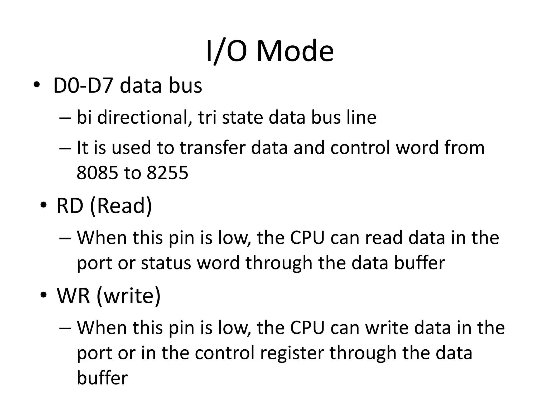 I/O Mode
• D0-D7 data bus
– bi directional, tri state data bus line
– It is used to transfer data and control word from
8085 to 8255
• RD (Read)
– When this pin is low, the CPU can read data in the
port or status word through the data buffer
• WR (write)
– When this pin is low, the CPU can write data in the
port or in the control register through the data
buffer
 