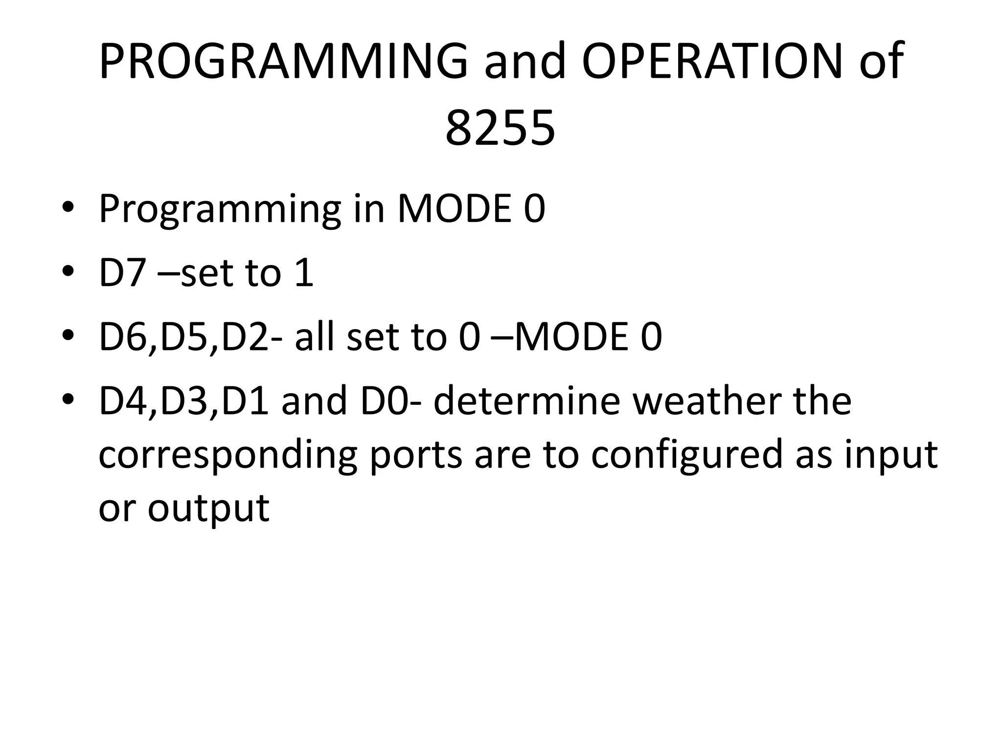 PROGRAMMING and OPERATION of
8255
• Programming in MODE 0
• D7 –set to 1
• D6,D5,D2- all set to 0 –MODE 0
• D4,D3,D1 and D0- determine weather the
corresponding ports are to configured as input
or output
 