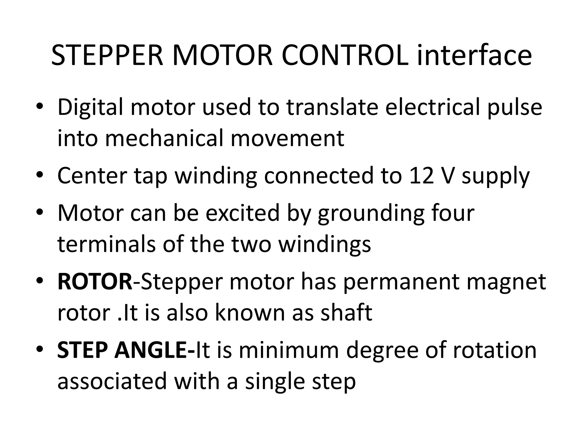 STEPPER MOTOR CONTROL interface
• Digital motor used to translate electrical pulse
into mechanical movement
• Center tap winding connected to 12 V supply
• Motor can be excited by grounding four
terminals of the two windings
• ROTOR-Stepper motor has permanent magnet
rotor .It is also known as shaft
• STEP ANGLE-It is minimum degree of rotation
associated with a single step
 