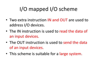 I/O mapped I/O scheme
• Two extra instruction IN and OUT are used to
address I/O devices.
• The IN instruction is used to read the data of
an input devices.
• The OUT instruction is used to send the data
of an input devices.
• This scheme is suitable for a large system.
 