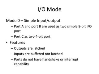 I/O Mode
Mode 0 – Simple Input/output
– Port A and port B are used as two simple 8-bit I/O
port
– Port C as two 4-bit port
• Features
– Outputs are latched
– Inputs are buffered not latched
– Ports do not have handshake or interrupt
capability
 