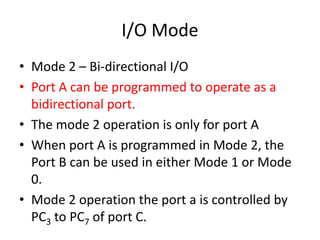 I/O Mode
• Mode 2 – Bi-directional I/O
• Port A can be programmed to operate as a
bidirectional port.
• The mode 2 operation is only for port A
• When port A is programmed in Mode 2, the
Port B can be used in either Mode 1 or Mode
0.
• Mode 2 operation the port a is controlled by
PC3 to PC7 of port C.
 